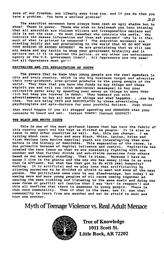 thesty avay €rom you, and 1f you do then you Tou have s serious proviest ” 20 The amarchist moveent have alvays been cast an ugly shadov but by Yhos? Those in pover. Those who vish to braimvash you into thinking hat 811 anarchist are violent Kiliers and irresponsible his fa not the c controla the o mach of vhat 1 Stanaing bolaly out YOUR ROSSING US AROUND AWYMORE! Wa are prociaistng that ve wiil u any means aad any tactic to stop your governsent brutality and it ters not Ir It 10 againat the police, of any other lav enforcesent Sgency or the U.S. governsent itseif. A1l Oppressors are the s And al1 Oppressors must goit! KAPITALIS avD. S The povers that be knov that young people are the re thte and every country, Which ie vhy big boet theic over-produced, sver-priced produces voria.” They know th =xploit you cotiective 0 maxe THEN Fich but kesp you forever in demet. They bosbard you vich £0 buy all sorts of things and vhat happens. . .you buy o belng USFD and NAKIPULATED by these sdvertising peychologiata ans spin-doctors for your youtheul dolisrs. Jest think vhat vould happen 1€ you a1l stopped spending and DEMANDED that your Concerns be heacd and met. Tnatant POWFR! Tnatant RESPRCT! THE_BLACK ANMD WAITE ISSUR This 1s one of the most proround lssues Shat has torn the fabric of thia Countey apart and has kepe us d1vided as people- 1t 1e aiso an fasue In sany other countriss as well. Put, this cen change. T am taixing about race. More and more Miack, White. Latinc. Asian and Fiest Wations (aka Wative Americs) youth are intersingiing thar before in the hotory or Aserikkka.’ This due’prisarily because of Kapital inlence Crested the race 1 that got to do vith fesl husynity? Elrictal and ve play into that artificiaiity by 0 be d1vided oF afrald to meet and know of the next e young peoples of all ra: Ciothing and 1lstening to the of grarriti are (notice that T ¥his 211 confirns that there i swmencas 1 that core communality. 17 that 1 communality to learn from one another and not be afraid to meet and Knov one another. Myth of Teenage Violence vs. Real Adult Menace y T coningtogether a6 ane mueic and Tree of Knowledge 1011 Scott St. Little Rock, AR 72202